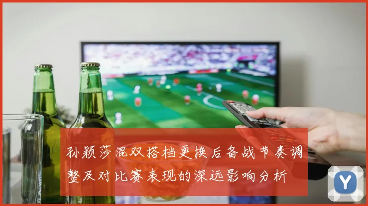 孙颖莎混双搭档更换后备战节奏调整及对比赛表现的深远影响分析