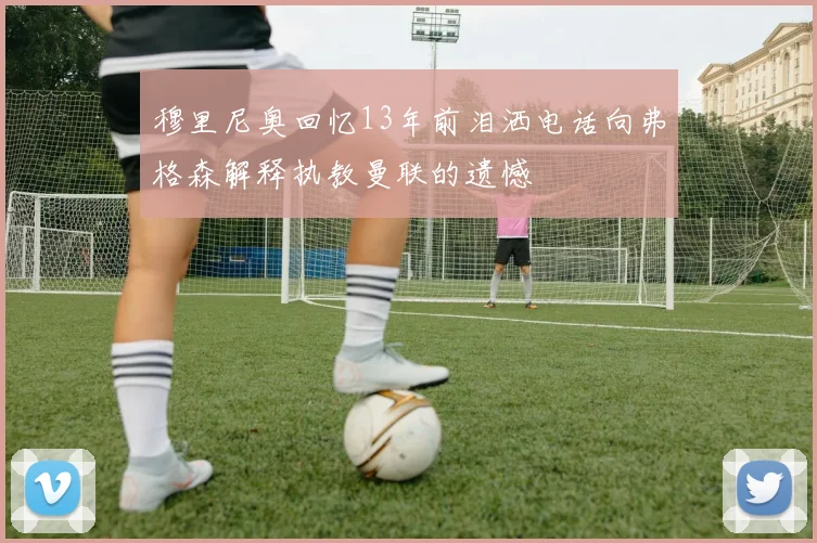 穆里尼奥回忆13年前泪洒电话向弗格森解释执教曼联的遗憾