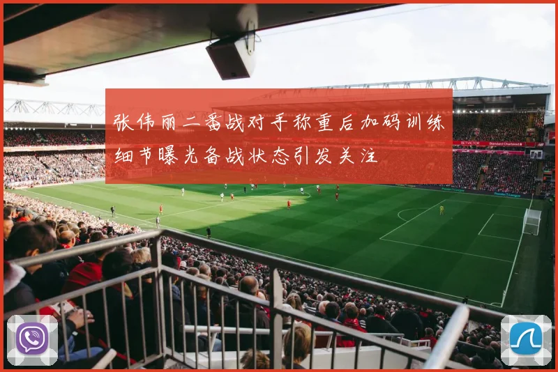 张伟丽二番战对手称重后加码训练细节曝光备战状态引发关注