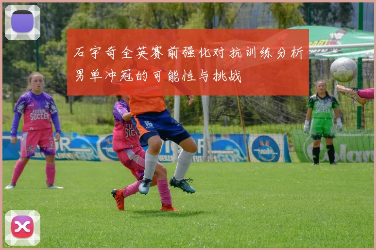 石宇奇全英赛前强化对抗训练分析男单冲冠的可能性与挑战