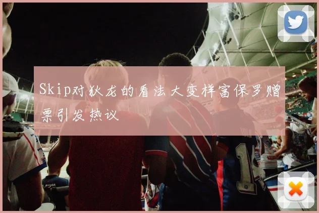 Skip对狄龙的看法大变样富保罗赠票引发热议