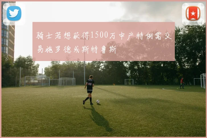 骑士若想获得1500万中产特例需交易施罗德或斯特鲁斯