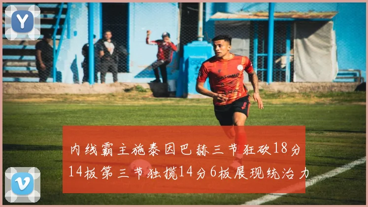 内线霸主施泰因巴赫三节狂砍18分14板第三节独揽14分6板展现统治力
