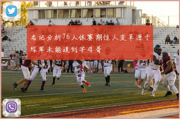 名记分析76人休赛期惊人变革源于绿军未能追到字母哥