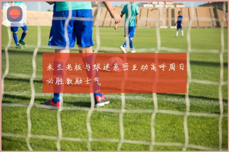 米兰老板与球迷亲密互动高呼周日必胜激励士气