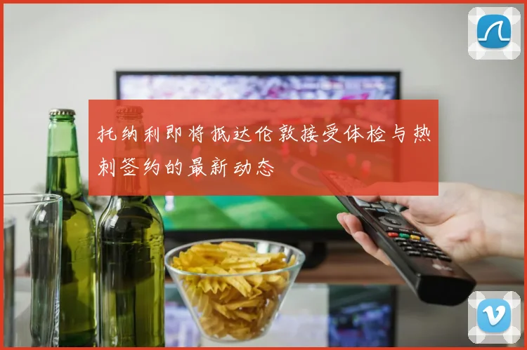 托纳利即将抵达伦敦接受体检与热刺签约的最新动态
