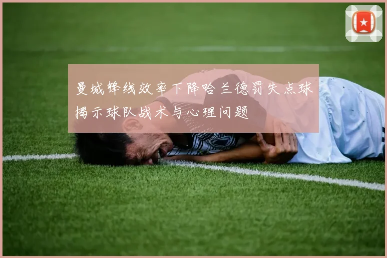 曼城锋线效率下降哈兰德罚失点球揭示球队战术与心理问题