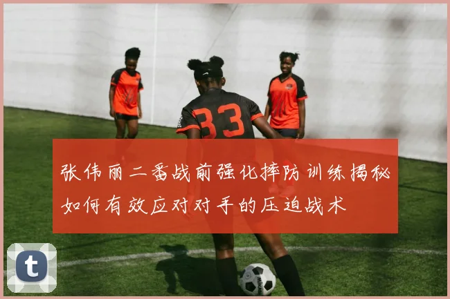 张伟丽二番战前强化摔防训练揭秘如何有效应对对手的压迫战术